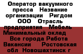 Оператор вакуумного пресса › Название организации ­ Ригдом, ООО › Отрасль предприятия ­ Мебель › Минимальный оклад ­ 1 - Все города Работа » Вакансии   . Ростовская обл.,Новошахтинск г.